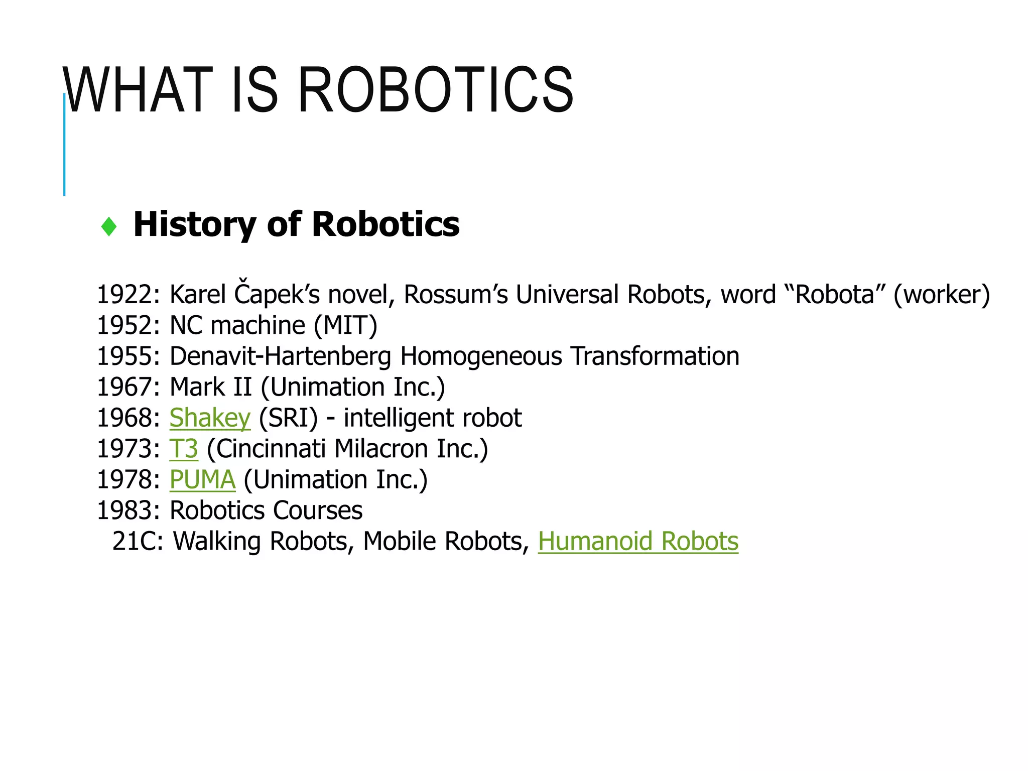 WHAT IS ROBOTICS
 History of Robotics
1922: Karel Čapek’s novel, Rossum’s Universal Robots, word “Robota” (worker)
1952: NC machine (MIT)
1955: Denavit-Hartenberg Homogeneous Transformation
1967: Mark II (Unimation Inc.)
1968: Shakey (SRI) - intelligent robot
1973: T3 (Cincinnati Milacron Inc.)
1978: PUMA (Unimation Inc.)
1983: Robotics Courses
21C: Walking Robots, Mobile Robots, Humanoid Robots
 