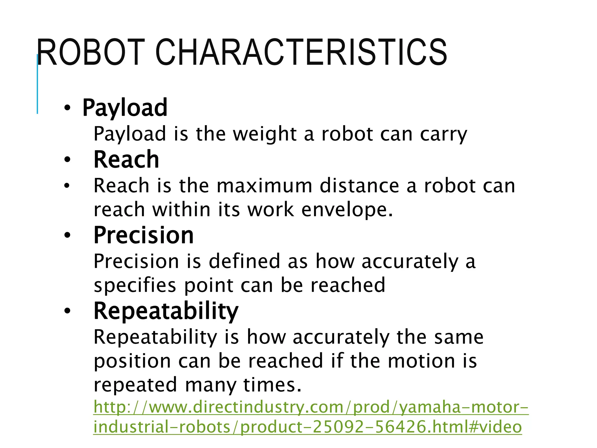 ROBOT CHARACTERISTICS
• Payload
Payload is the weight a robot can carry
• Reach
• Reach is the maximum distance a robot can
reach within its work envelope.
• Precision
Precision is defined as how accurately a
specifies point can be reached
• Repeatability
Repeatability is how accurately the same
position can be reached if the motion is
repeated many times.
http://www.directindustry.com/prod/yamaha-motor-
industrial-robots/product-25092-56426.html#video
 