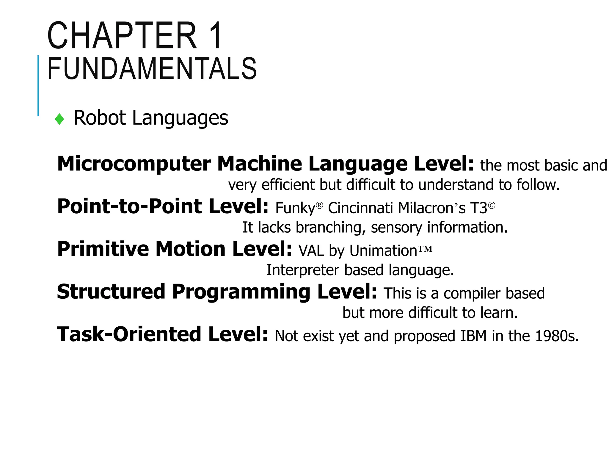 CHAPTER 1
FUNDAMENTALS
 Robot Languages
Microcomputer Machine Language Level: the most basic and
very efficient but difficult to understand to follow.
Point-to-Point Level: Funky Cincinnati Milacron’s T3
It lacks branching, sensory information.
Primitive Motion Level: VAL by Unimation™
Interpreter based language.
Structured Programming Level: This is a compiler based
but more difficult to learn.
Task-Oriented Level: Not exist yet and proposed IBM in the 1980s.
 