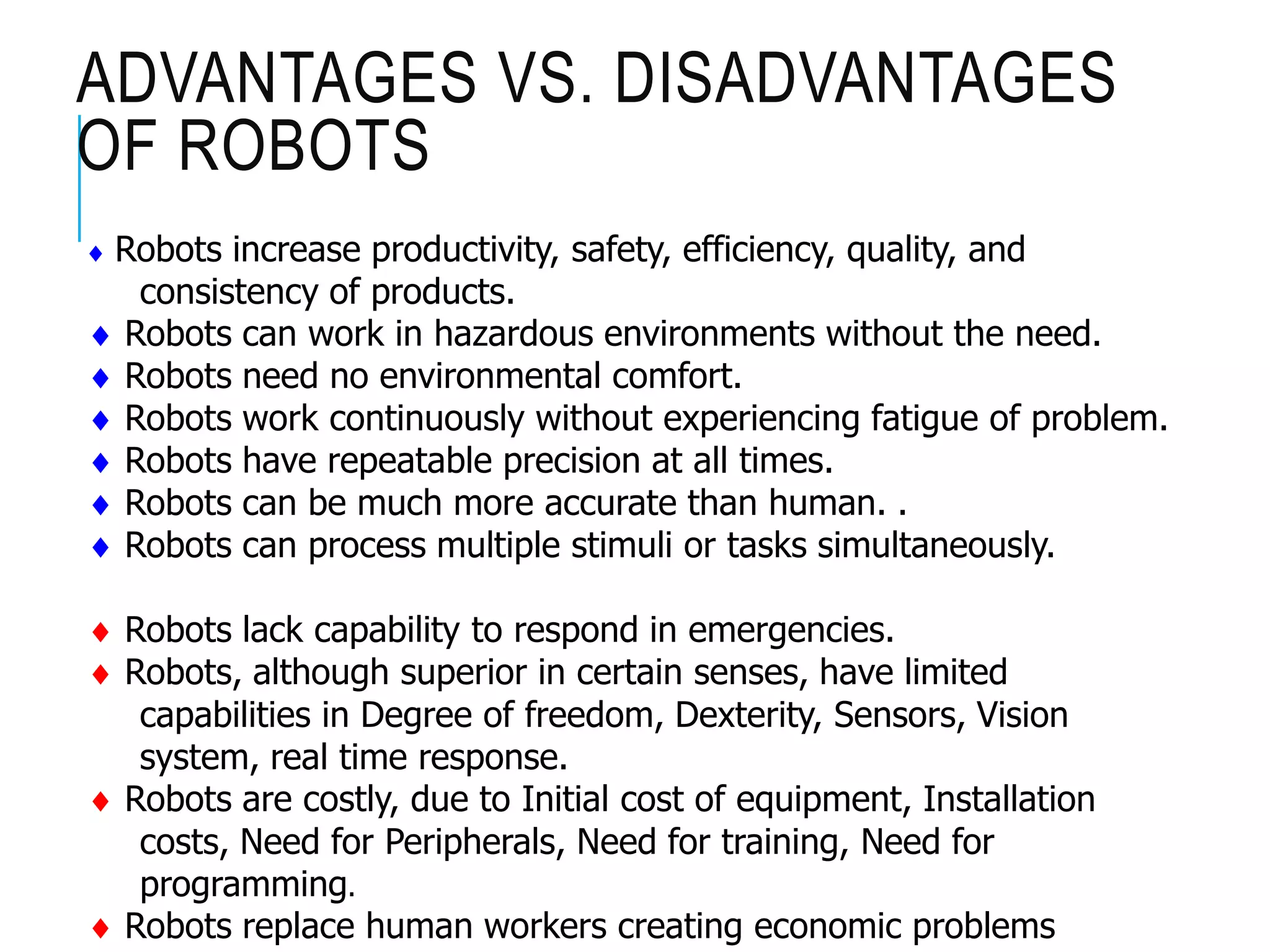 ADVANTAGES VS. DISADVANTAGES
OF ROBOTS
 Robots increase productivity, safety, efficiency, quality, and
consistency of products.
 Robots can work in hazardous environments without the need.
 Robots need no environmental comfort.
 Robots work continuously without experiencing fatigue of problem.
 Robots have repeatable precision at all times.
 Robots can be much more accurate than human. .
 Robots can process multiple stimuli or tasks simultaneously.
 Robots lack capability to respond in emergencies.
 Robots, although superior in certain senses, have limited
capabilities in Degree of freedom, Dexterity, Sensors, Vision
system, real time response.
 Robots are costly, due to Initial cost of equipment, Installation
costs, Need for Peripherals, Need for training, Need for
programming.
 Robots replace human workers creating economic problems
 