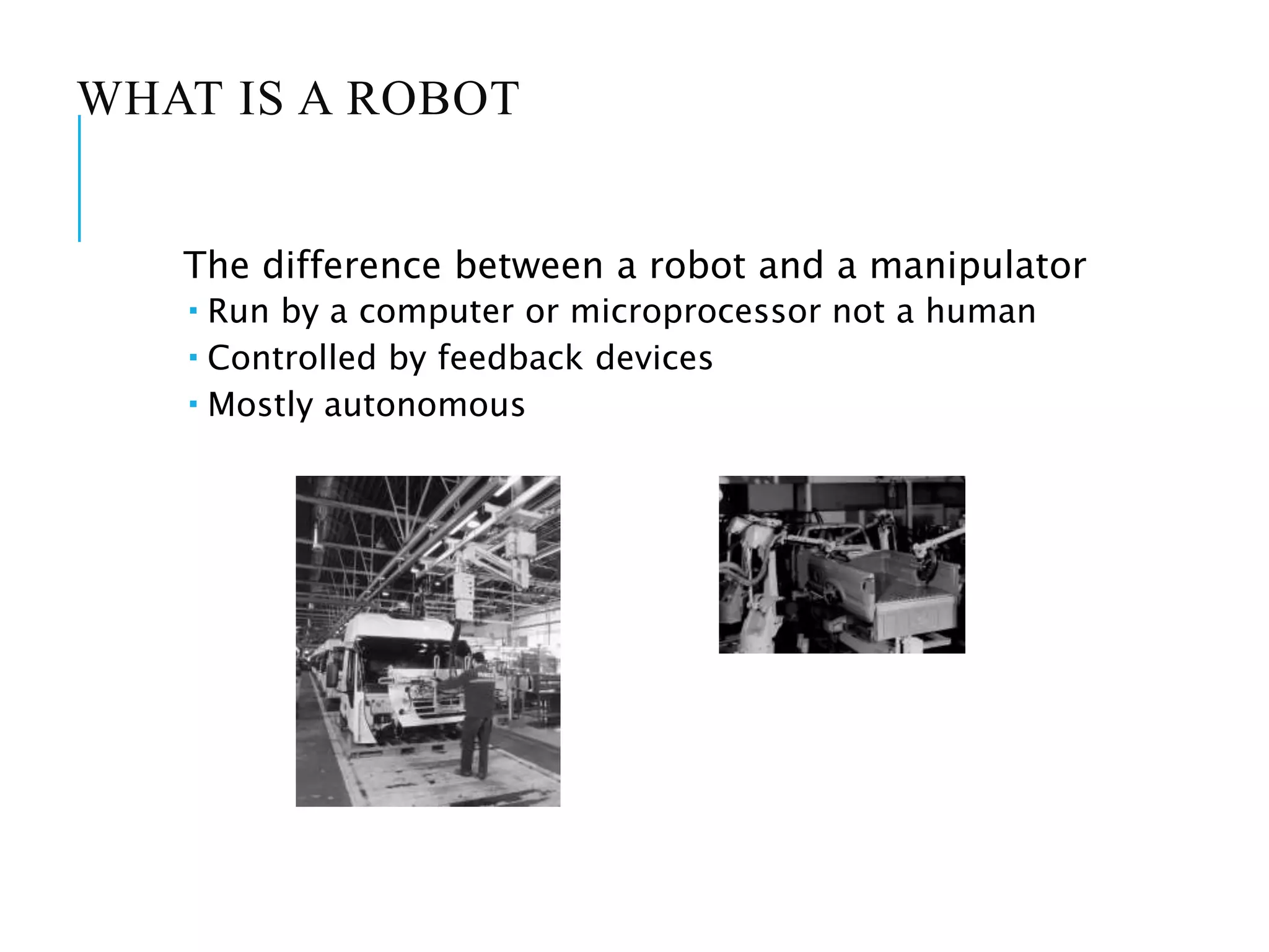 WHAT IS A ROBOT
The difference between a robot and a manipulator
 Run by a computer or microprocessor not a human
 Controlled by feedback devices
 Mostly autonomous
 