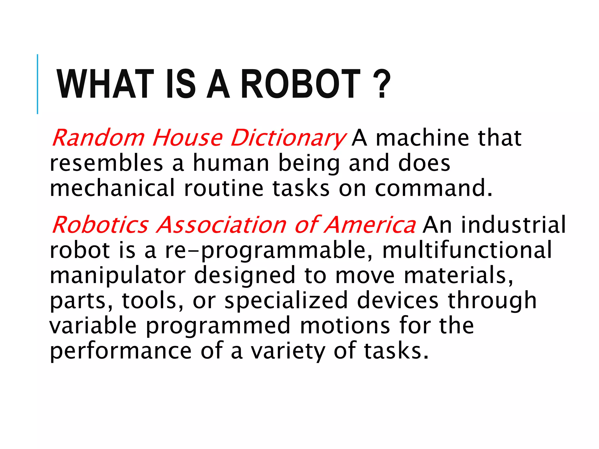 WHAT IS A ROBOT ?
Random House Dictionary A machine that
resembles a human being and does
mechanical routine tasks on command.
Robotics Association of America An industrial
robot is a re-programmable, multifunctional
manipulator designed to move materials,
parts, tools, or specialized devices through
variable programmed motions for the
performance of a variety of tasks.
 
