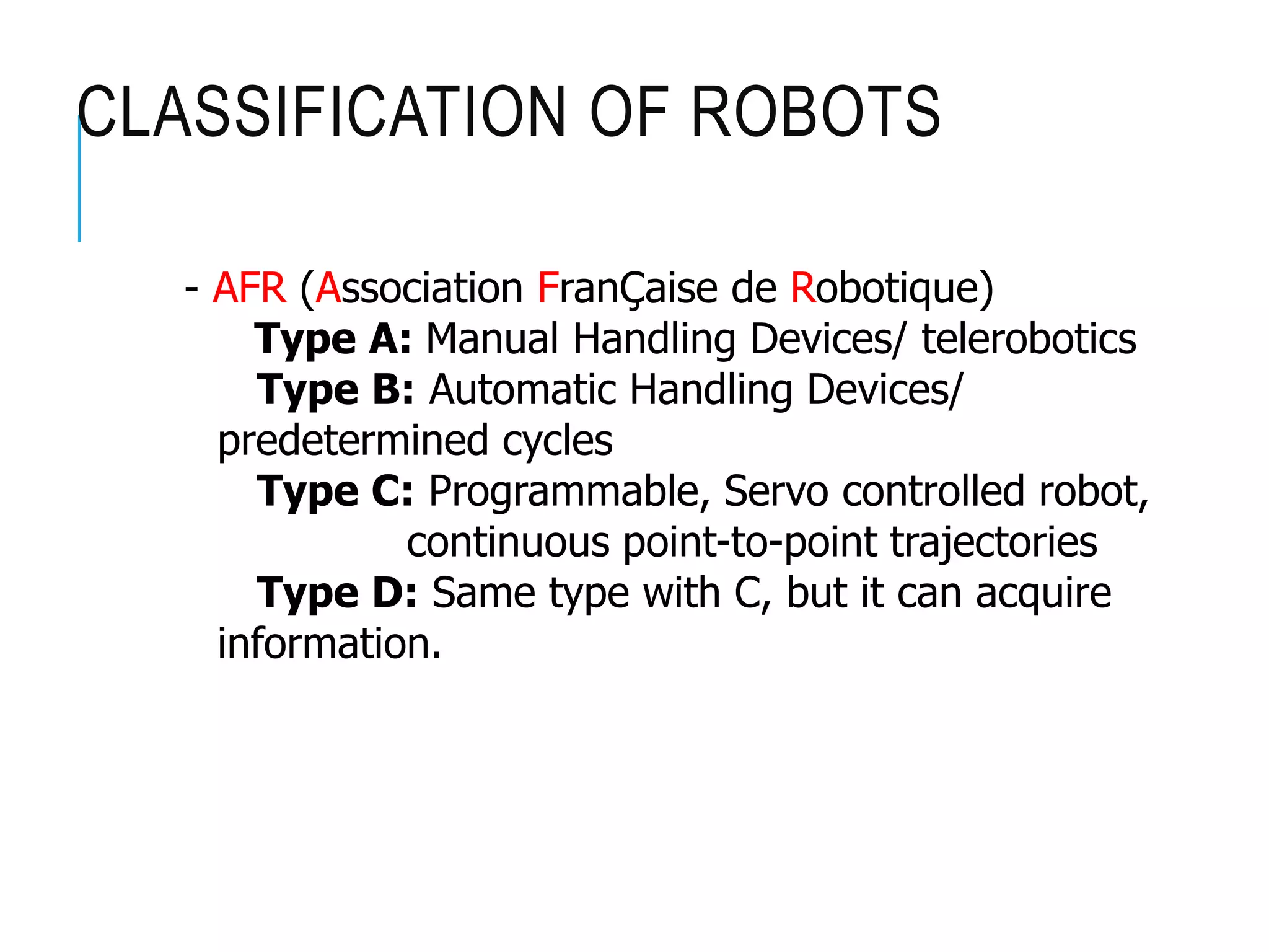 CLASSIFICATION OF ROBOTS
- AFR (Association FranÇaise de Robotique)
Type A: Manual Handling Devices/ telerobotics
Type B: Automatic Handling Devices/
predetermined cycles
Type C: Programmable, Servo controlled robot,
continuous point-to-point trajectories
Type D: Same type with C, but it can acquire
information.
 