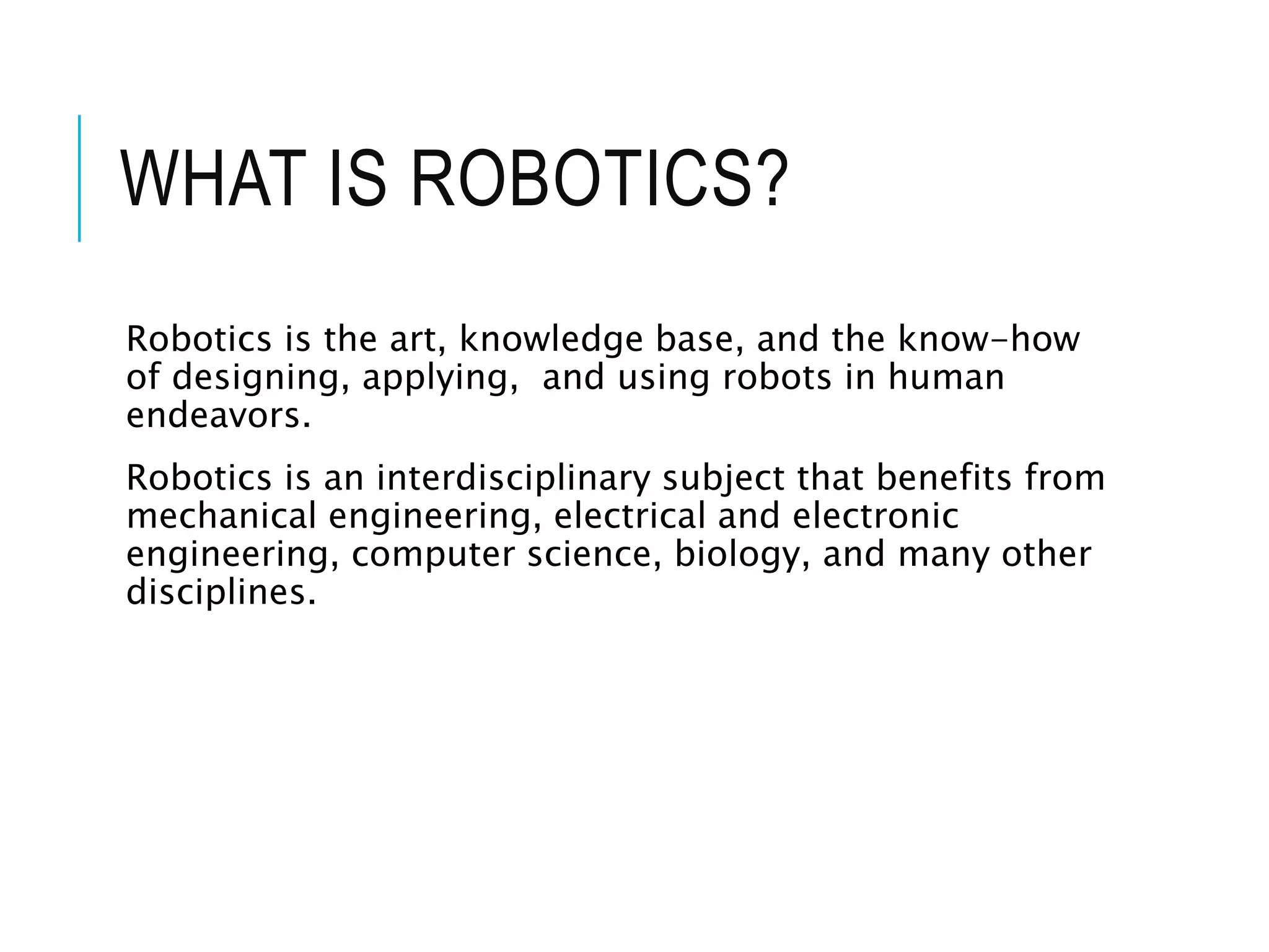 WHAT IS ROBOTICS?
Robotics is the art, knowledge base, and the know-how
of designing, applying, and using robots in human
endeavors.
Robotics is an interdisciplinary subject that benefits from
mechanical engineering, electrical and electronic
engineering, computer science, biology, and many other
disciplines.
 