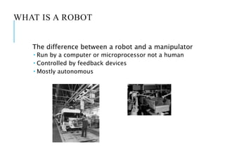 WHAT IS A ROBOT
The difference between a robot and a manipulator
 Run by a computer or microprocessor not a human
 Controlled by feedback devices
 Mostly autonomous
 