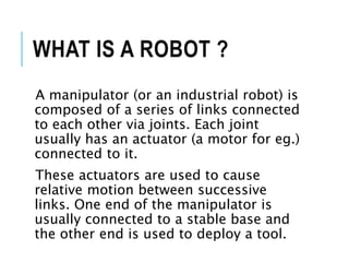 WHAT IS A ROBOT ?
A manipulator (or an industrial robot) is
composed of a series of links connected
to each other via joints. Each joint
usually has an actuator (a motor for eg.)
connected to it.
These actuators are used to cause
relative motion between successive
links. One end of the manipulator is
usually connected to a stable base and
the other end is used to deploy a tool.
 