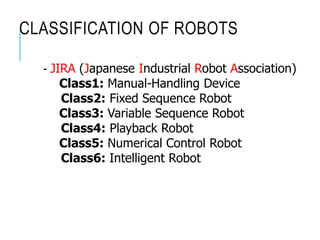 CLASSIFICATION OF ROBOTS
- JIRA (Japanese Industrial Robot Association)
Class1: Manual-Handling Device
Class2: Fixed Sequence Robot
Class3: Variable Sequence Robot
Class4: Playback Robot
Class5: Numerical Control Robot
Class6: Intelligent Robot
 