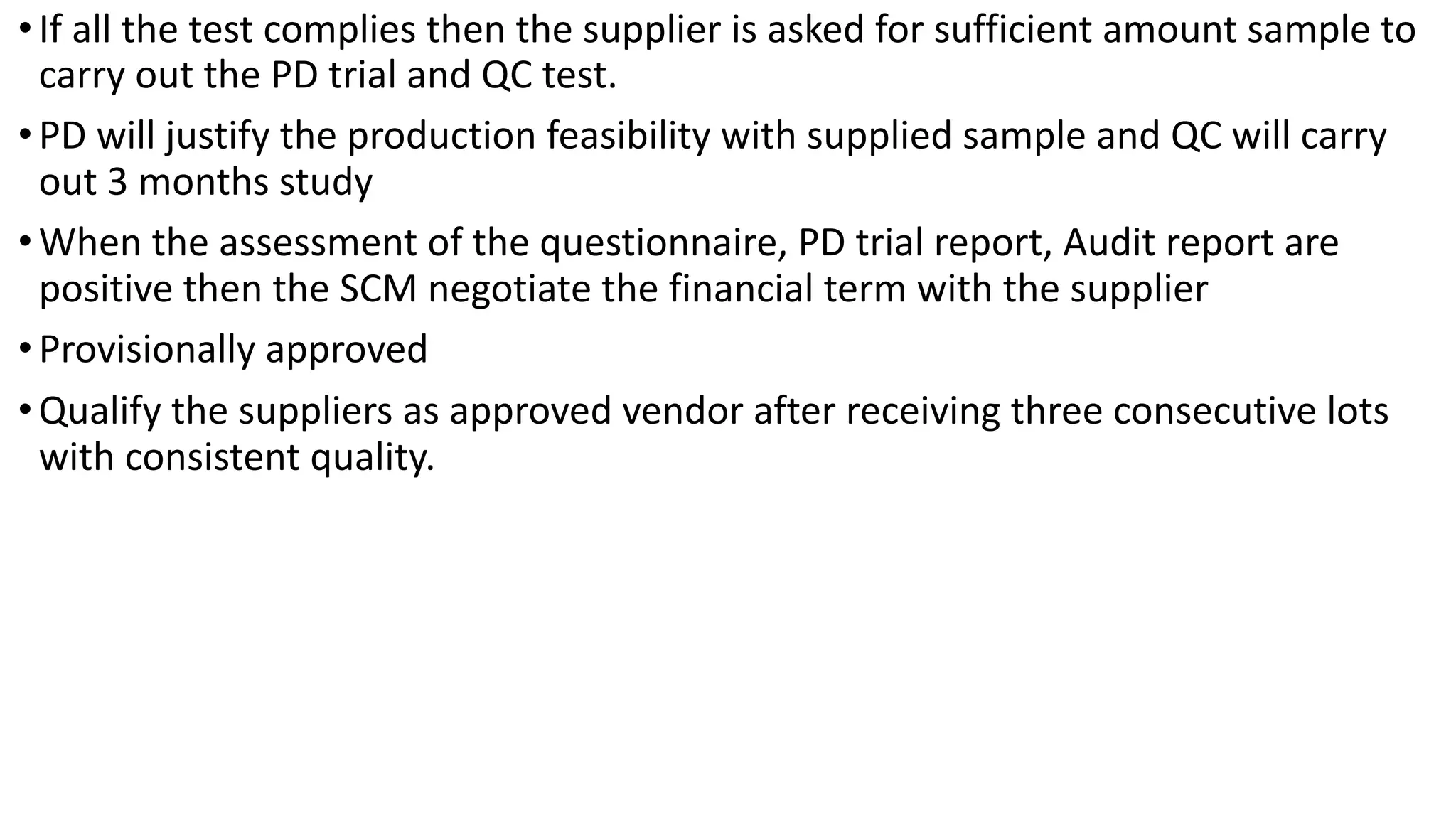 •If all the test complies then the supplier is asked for sufficient amount sample to
carry out the PD trial and QC test.
•PD will justify the production feasibility with supplied sample and QC will carry
out 3 months study
•When the assessment of the questionnaire, PD trial report, Audit report are
positive then the SCM negotiate the financial term with the supplier
•Provisionally approved
•Qualify the suppliers as approved vendor after receiving three consecutive lots
with consistent quality.
 