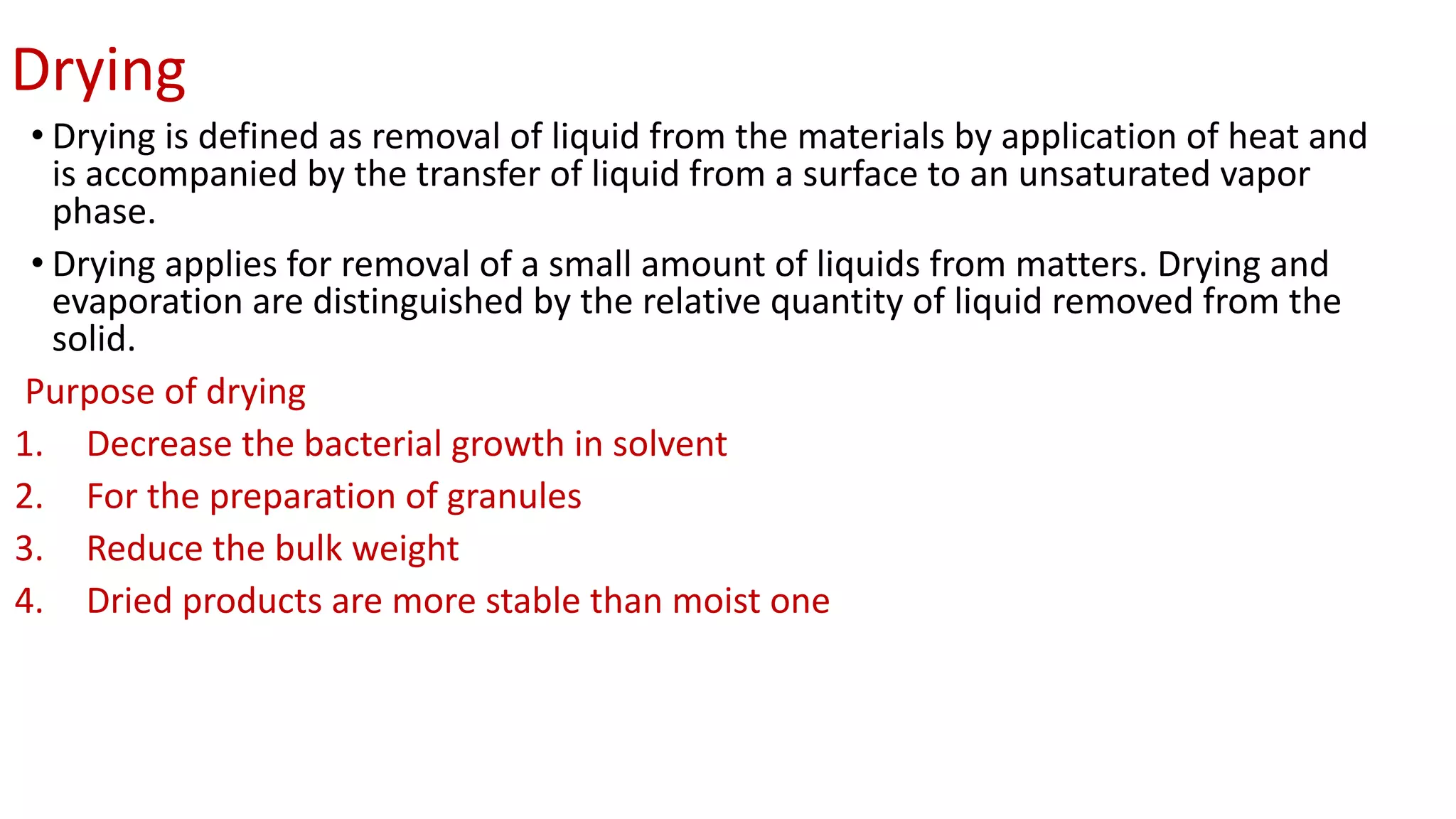 Drying
• Drying is defined as removal of liquid from the materials by application of heat and
is accompanied by the transfer of liquid from a surface to an unsaturated vapor
phase.
• Drying applies for removal of a small amount of liquids from matters. Drying and
evaporation are distinguished by the relative quantity of liquid removed from the
solid.
Purpose of drying
1. Decrease the bacterial growth in solvent
2. For the preparation of granules
3. Reduce the bulk weight
4. Dried products are more stable than moist one
 