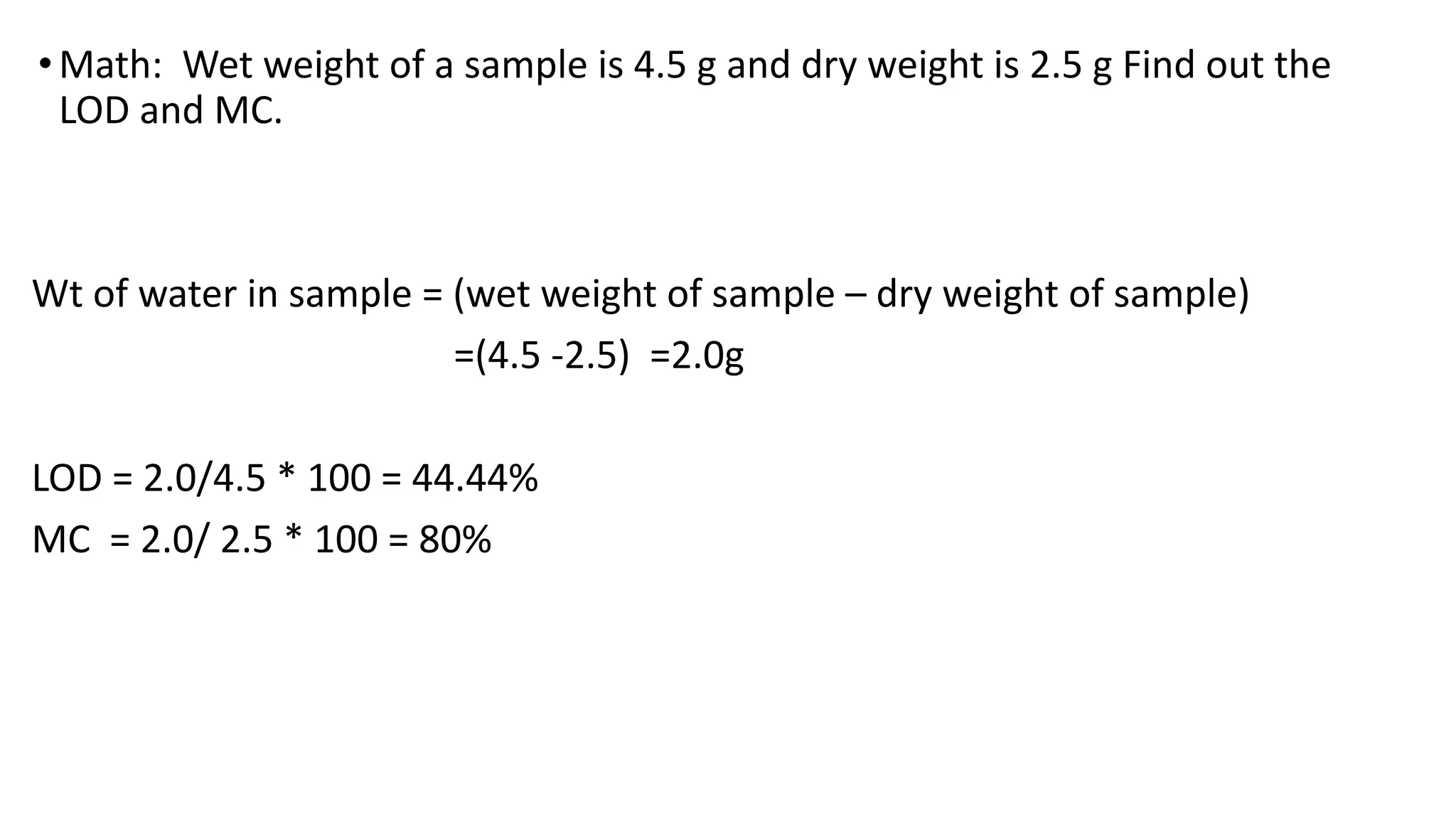 •Math: Wet weight of a sample is 4.5 g and dry weight is 2.5 g Find out the
LOD and MC.
Wt of water in sample = (wet weight of sample – dry weight of sample)
=(4.5 -2.5) =2.0g
LOD = 2.0/4.5 * 100 = 44.44%
MC = 2.0/ 2.5 * 100 = 80%
 