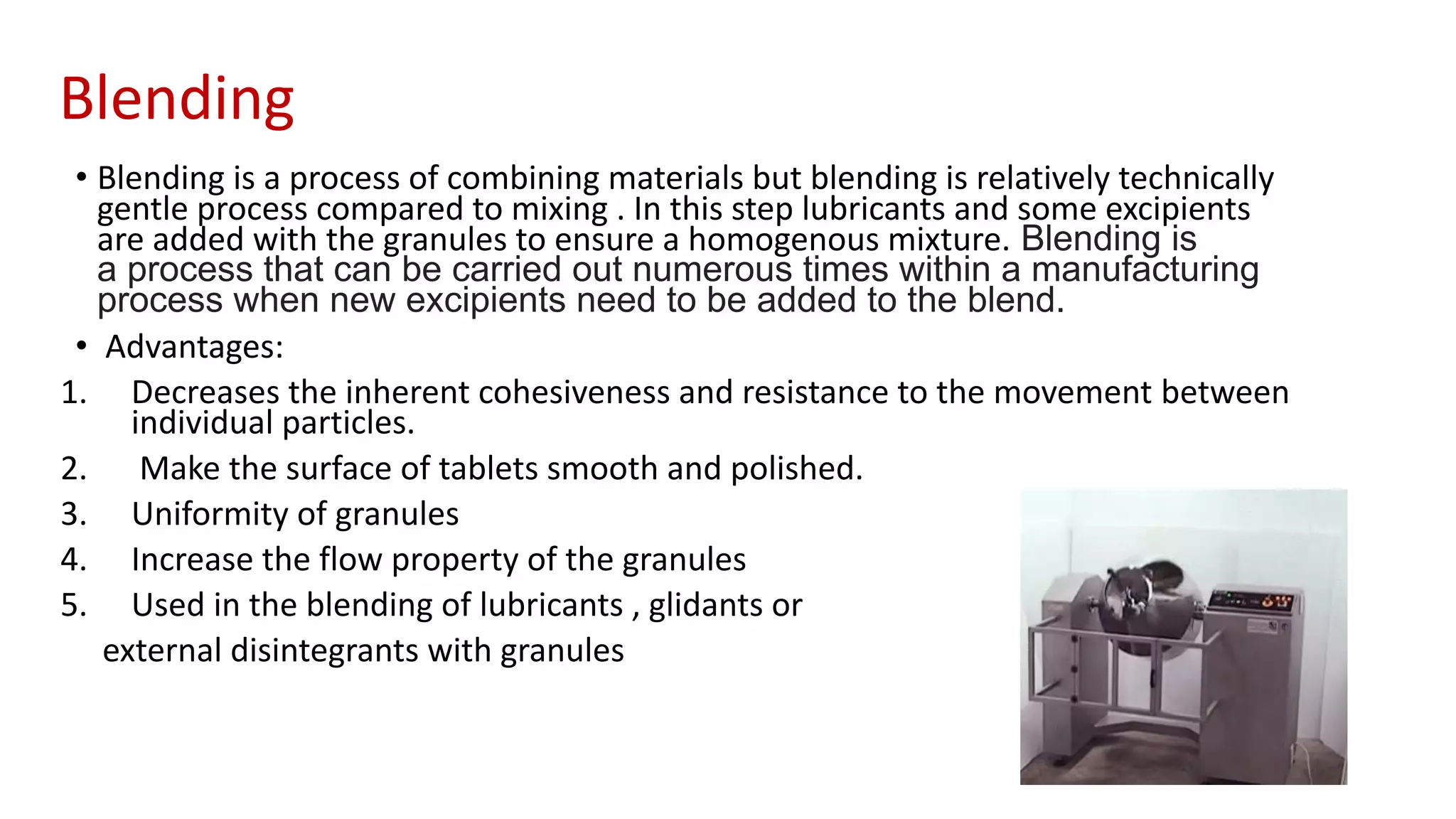 Blending
• Blending is a process of combining materials but blending is relatively technically
gentle process compared to mixing . In this step lubricants and some excipients
are added with the granules to ensure a homogenous mixture. Blending is
a process that can be carried out numerous times within a manufacturing
process when new excipients need to be added to the blend.
• Advantages:
1. Decreases the inherent cohesiveness and resistance to the movement between
individual particles.
2. Make the surface of tablets smooth and polished.
3. Uniformity of granules
4. Increase the flow property of the granules
5. Used in the blending of lubricants , glidants or
external disintegrants with granules
 