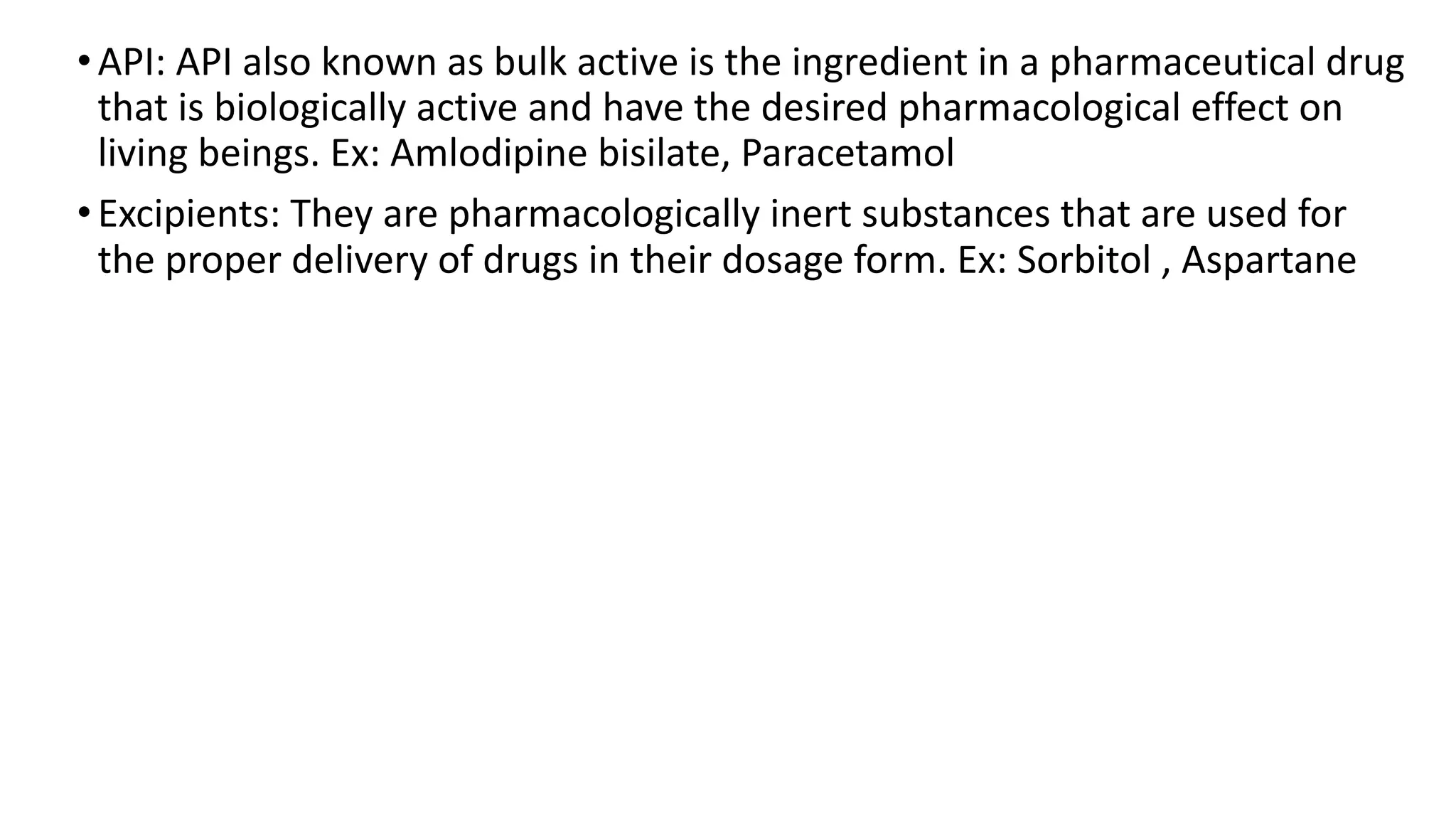 •API: API also known as bulk active is the ingredient in a pharmaceutical drug
that is biologically active and have the desired pharmacological effect on
living beings. Ex: Amlodipine bisilate, Paracetamol
•Excipients: They are pharmacologically inert substances that are used for
the proper delivery of drugs in their dosage form. Ex: Sorbitol , Aspartane
 