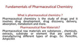 Fundamentals of Pharmaceutical Chemistry
What is pharmaceutical chemistry ?
Pharmaceutical chemistry is the study of drugs and it
involves drug development, drug discovery, delivery,
absorption, metabolism and more.
Pharmaceutical Raw Materials?
Pharmaceutical raw materials are substances , chemicals,
extracts, substrate or element that are used for
manufacturing different types of drugs. Ex: Penicillin,
Ampicillin
 