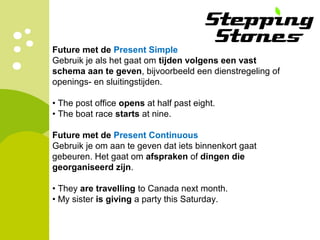 Future met de Present Simple
Gebruik je als het gaat om tijden volgens een vast
schema aan te geven, bijvoorbeeld een dienstregeling of
openings- en sluitingstijden.
• The post office opens at half past eight.
• The boat race starts at nine.
Future met de Present Continuous
Gebruik je om aan te geven dat iets binnenkort gaat
gebeuren. Het gaat om afspraken of dingen die
georganiseerd zijn.
• They are travelling to Canada next month.
• My sister is giving a party this Saturday.
 