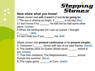 Now show what you know!
(Maak zinnen met will of won’t of met to be going to)
1 The sun is shining so bright. It ______ a hot day! (be)
2 I don’t know if he ______. He told me he had some other
plans. (come)
3 When the earthquake hit I was so scared. I thought:
‘I ______ .’ (die)
4 I can’t help you if you ______ me. (let)
(Maak zinnen met present continuous of de present simple).
5. Tomorrow I ______ dinner with two of my best friends. (have)
6. The clothes store on Queen Street never ______ before 6
pm. (close)
7. That Irish rockband, The Kleptomaniacs, ______ across
Europe this summer. (tour)
8. The rugby game ______ at 3 pm. (start)
 
