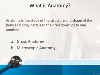 What is Anatomy?
Anatomy is the study of the structure and shape of the
body and body parts and their relationships to one
another.
a. Gross Anatomy
b. Microscopic Anatomy
 
