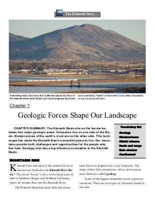 CHAPTER SUMMARY: The Klamath Basin sits on the border be-
tween two major geologic areas. Volcanoes rise on one side of the Ba-
sin. Broken pieces of the earth’s crust are on the other side. This land-
scape has made the Klamath Basin a beautiful place to live. Our moun-
tains provide both challenges and opportunities for the people who
live here. Geology also has a big influence on weather in the Klamath
Basin.
The Klamath Story
Chapter 1
Geologic Forces Shape Our Landscape
Stukel Mountain rises more than 2,000 feet above the floor of
the Klamath Basin. Both Stukel and nearby Hogback Mountain
were created by “faults” in the earth’s crust. Other mountains
in our area are volcanoes.
Vocabulary list
 Geology
 Stratovolcano
 Shield volcano
 Basin and range
 Rain shadow
 Geothermal
MOUNTAINS RISE
Klamath Falls and most of the smaller towns in
our area are located in the Klamath RiverBa-
sin.* The word “basin” refers to the large area of
land in Southern Oregon and Northern California
where all streams flow into the Klamath River.
The Klamath Basin has many hills and moun-
tains that were shaped over a very long time. The
study of how hills, mountains, valleys and canyons
were formed is called geology.
Some of the biggest mountains in our region are
volcanoes. There are two types of volcanoes found in
our area.
 