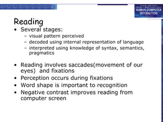 Reading 
• Several stages: 
– visual pattern perceived 
– decoded using internal representation of language 
– interpreted using knowledge of syntax, semantics, 
pragmatics 
• Reading involves saccades(movement of our 
eyes) and fixations 
• Perception occurs during fixations 
• Word shape is important to recognition 
• Negative contrast improves reading from 
computer screen 
 