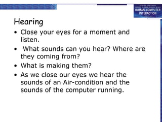 Hearing 
• Close your eyes for a moment and 
listen. 
• What sounds can you hear? Where are 
they coming from? 
• What is making them? 
• As we close our eyes we hear the 
sounds of an Air-condition and the 
sounds of the computer running. 
 