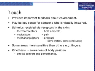 Touch 
• Provides important feedback about environment. 
• May be key sense for someone who is visually impaired. 
• Stimulus received via receptors in the skin: 
– thermoreceptors – heat and cold 
– nociceptors – pain 
– mechanoreceptors – pressure 
(some instant, some continuous) 
• Some areas more sensitive than others e.g. fingers. 
• Kinethesis - awareness of body position 
– affects comfort and performance. 
 