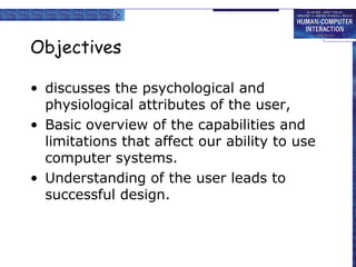 Objectives 
• discusses the psychological and 
physiological attributes of the user, 
• Basic overview of the capabilities and 
limitations that affect our ability to use 
computer systems. 
• Understanding of the user leads to 
successful design. 
 
