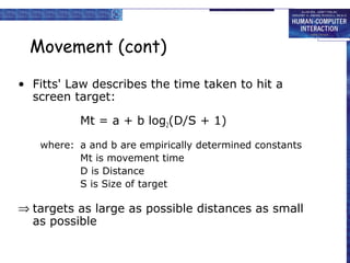 Movement (cont) 
• Fitts' Law describes the time taken to hit a 
screen target: 
Mt = a + b log2(D/S + 1) 
where: a and b are empirically determined constants 
Mt is movement time 
D is Distance 
S is Size of target 
Þ targets as large as possible distances as small 
as possible 
 