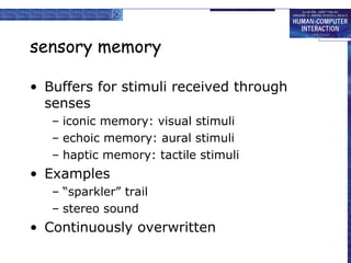 sensory memory 
• Buffers for stimuli received through 
senses 
– iconic memory: visual stimuli 
– echoic memory: aural stimuli 
– haptic memory: tactile stimuli 
• Examples 
– “sparkler” trail 
– stereo sound 
• Continuously overwritten 
 