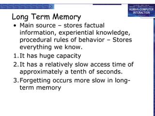 Long Term Memory 
• Main source – stores factual 
information, experiential knowledge, 
procedural rules of behavior – Stores 
everything we know. 
1.It has huge capacity 
2.It has a relatively slow access time of 
approximately a tenth of seconds. 
3.Forgetting occurs more slow in long-term 
memory 
 