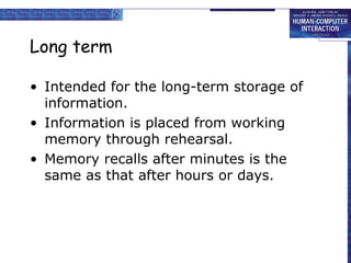Long term 
• Intended for the long-term storage of 
information. 
• Information is placed from working 
memory through rehearsal. 
• Memory recalls after minutes is the 
same as that after hours or days. 
 