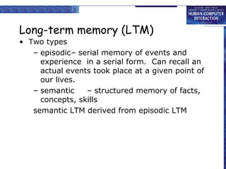 Long-term memory (LTM) 
• Two types 
– episodic– serial memory of events and 
experience in a serial form. Can recall an 
actual events took place at a given point of 
our lives. 
– semantic – structured memory of facts, 
concepts, skills 
semantic LTM derived from episodic LTM 
 