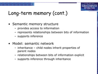 Long-term memory (cont.) 
• Semantic memory structure 
– provides access to information 
– represents relationships between bits of information 
– supports inference 
• Model: semantic network 
– inheritance – child nodes inherit properties of 
parent nodes 
– relationships between bits of information explicit 
– supports inference through inheritance 
 
