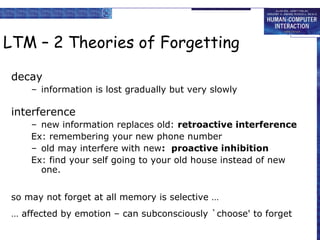 LTM – 2 Theories of Forgetting 
decay 
– information is lost gradually but very slowly 
interference 
– new information replaces old: retroactive interference 
Ex: remembering your new phone number 
– old may interfere with new: proactive inhibition 
Ex: find your self going to your old house instead of new 
one. 
so may not forget at all memory is selective … 
… affected by emotion – can subconsciously `choose' to forget 
 