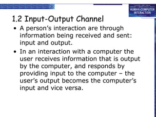1.2 Input-Output Channel 
• A person’s interaction are through 
information being received and sent: 
input and output. 
• In an interaction with a computer the 
user receives information that is output 
by the computer, and responds by 
providing input to the computer – the 
user’s output becomes the computer’s 
input and vice versa. 
 