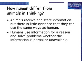 How human differ from 
animals in thinking? 
• Animals receive and store information 
but there is little evidence that they can 
use the same ways as human. 
• Humans use information for a reason 
and solve problems whether the 
information is partial or unavailable. 
 