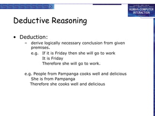 Deductive Reasoning 
• Deduction: 
– derive logically necessary conclusion from given 
premises. 
e.g. If it is Friday then she will go to work 
It is Friday 
Therefore she will go to work. 
e.g. People from Pampanga cooks well and delicious 
She is from Pampanga 
Therefore she cooks well and delicious 
 