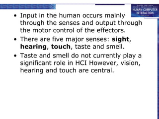 • Input in the human occurs mainly 
through the senses and output through 
the motor control of the effectors. 
• There are five major senses: sight, 
hearing, touch, taste and smell. 
• Taste and smell do not currently play a 
significant role in HCI However, vision, 
hearing and touch are central. 
 