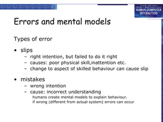 Errors and mental models 
Types of error 
• slips 
– right intention, but failed to do it right 
– causes: poor physical skill,inattention etc. 
– change to aspect of skilled behaviour can cause slip 
• mistakes 
– wrong intention 
– cause: incorrect understanding 
humans create mental models to explain behaviour. 
if wrong (different from actual system) errors can occur 
 