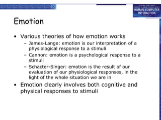 Emotion 
• Various theories of how emotion works 
– James-Lange: emotion is our interpretation of a 
physiological response to a stimuli 
– Cannon: emotion is a psychological response to a 
stimuli 
– Schacter-Singer: emotion is the result of our 
evaluation of our physiological responses, in the 
light of the whole situation we are in 
• Emotion clearly involves both cognitive and 
physical responses to stimuli 
 
