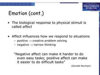 Emotion (cont.) 
• The biological response to physical stimuli is 
called affect 
• Affect influences how we respond to situations 
– positive ® creative problem solving 
– negative ® narrow thinking 
“Negative affect can make it harder to do 
even easy tasks; positive affect can make 
it easier to do difficult tasks” 
(Donald Norman) 
 