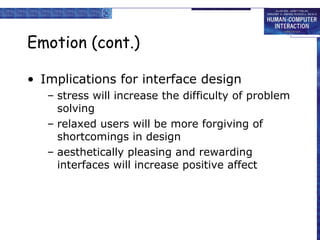 Emotion (cont.) 
• Implications for interface design 
– stress will increase the difficulty of problem 
solving 
– relaxed users will be more forgiving of 
shortcomings in design 
– aesthetically pleasing and rewarding 
interfaces will increase positive affect 
 