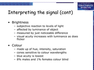 Interpreting the signal (cont) 
• Brightness 
– subjective reaction to levels of light 
– affected by luminance of object 
– measured by just noticeable difference 
– visual acuity increases with luminance as does 
flicker 
• Colour 
– made up of hue, intensity, saturation 
– cones sensitive to colour wavelengths 
– blue acuity is lowest 
– 8% males and 1% females colour blind 
 