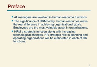 2
Preface
 All managers are involved in human resource functions.
 The significance of HRM today: human resources make
the real difference in achieving organizational goals.
Employees are the most valuable asset in organizations.
 HRM a strategic function along with increasing
technological changes. HR strategic role in planning and
operating organizations will be elaborated in each of HR
functions.
 