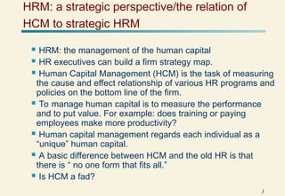 3
HRM: a strategic perspective/the relation of
HCM to strategic HRM
 HRM: the management of the human capital
 HR executives can build a firm strategy map.
 Human Capital Management (HCM) is the task of measuring
the cause and effect relationship of various HR programs and
policies on the bottom line of the firm.
 To manage human capital is to measure the performance
and to put value. For example: does training or paying
employees make more productivity?
 Human capital management regards each individual as a
“unique” human capital.
 A basic difference between HCM and the old HR is that
there is “ no one form that fits all.”
 Is HCM a fad?
 
