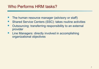 7
Who Performs HRM tasks?
 The human resource manager (advisory or staff)
 Shared Service Centers (SSC): takes routine activities
 Outsourcing: transferring responsibility to an external
provider
 Line Managers: directly involved in accomplishing
organizational objectives
 