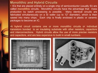 Monolithic and Hybrid Circuits
• ICs that are placed entirely on a single chip of semiconductor (usually Si) are
called monolithic circuits. Monolithic circuits have the advantage that mass
production by batch processing is possible. Many identical circuits are
fabricated simultaneously on a Si wafer (up to 12” diameter), which is then
sawed into many chips. Each chip is finally enclosed in plastic or ceramic
packages to become an IC.
•A hybrid circuit contains one or more monolithic circuits or individual
transistors bonded to an insulating substrate with other resistors, capacitors
and interconnections. Hybrid circuits allow the use of more precise resistors
and capacitors, and are less expensive to build in small numbers.
 