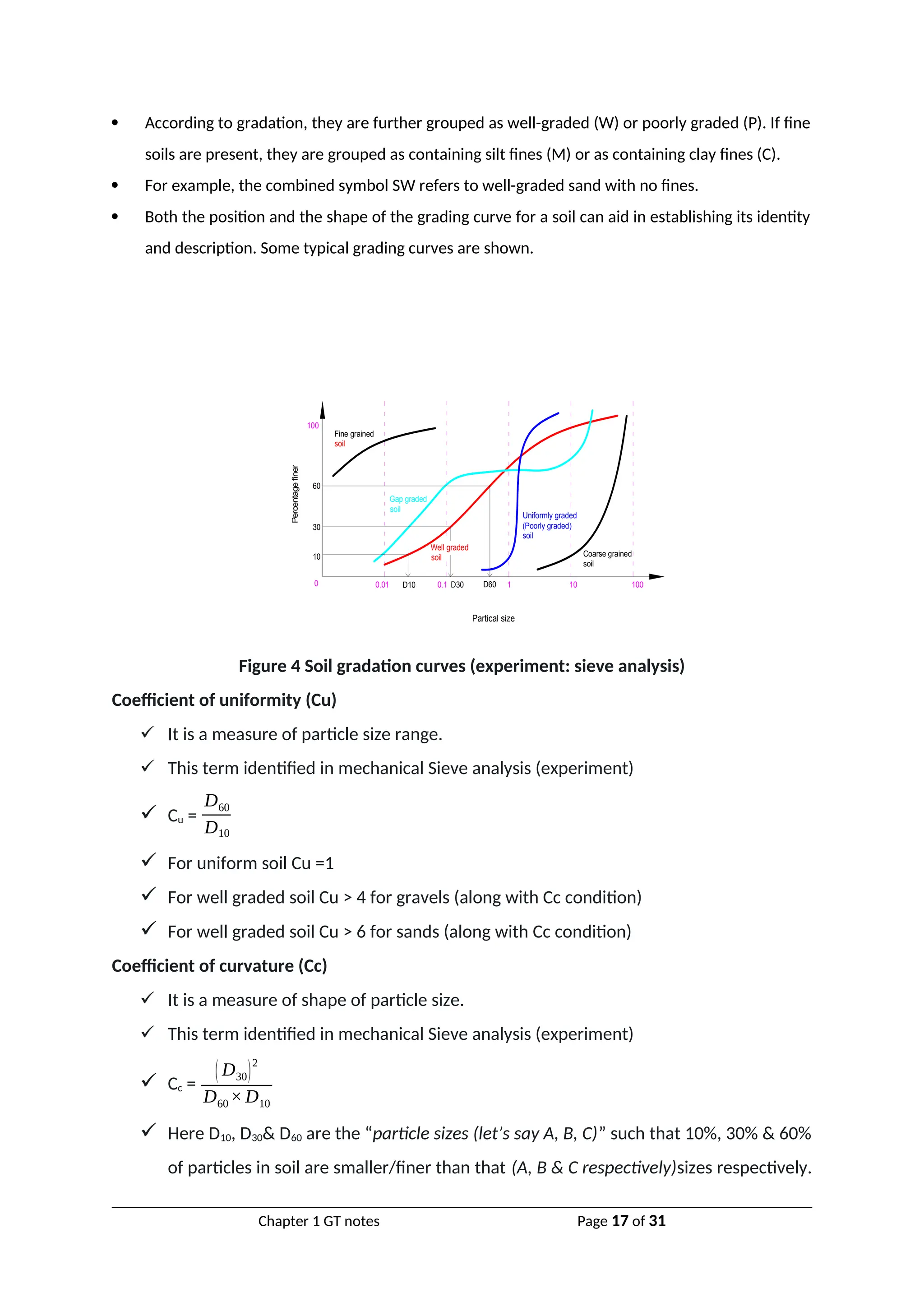  According to gradation, they are further grouped as well-graded (W) or poorly graded (P). If fine
soils are present, they are grouped as containing silt fines (M) or as containing clay fines (C).
 For example, the combined symbol SW refers to well-graded sand with no fines.
 Both the position and the shape of the grading curve for a soil can aid in establishing its identity
and description. Some typical grading curves are shown.
Partical size
Percentage
finer
0 0.01 0.1 1 10 100
Fine grained
soil
Coarse grained
soil
(Poorly graded)
soil
Uniformly graded
soil
Well graded
soil
Gap graded
10
30
60
100
D10 D30 D60
Figure 4 Soil gradation curves (experiment: sieve analysis)
Coefficient of uniformity (Cu)
 It is a measure of particle size range.
 This term identified in mechanical Sieve analysis (experiment)
 Cu =
D60
D10
 For uniform soil Cu =1
 For well graded soil Cu > 4 for gravels (along with Cc condition)
 For well graded soil Cu > 6 for sands (along with Cc condition)
Coefficient of curvature (Cc)
 It is a measure of shape of particle size.
 This term identified in mechanical Sieve analysis (experiment)
 Cc =
( D30)
2
D60×D10
 Here D10, D30& D60 are the “particle sizes (let’s say A, B, C)” such that 10%, 30% & 60%
of particles in soil are smaller/finer than that (A, B & C respectively)sizes respectively.
Chapter 1 GT notes Page 17 of 31
 