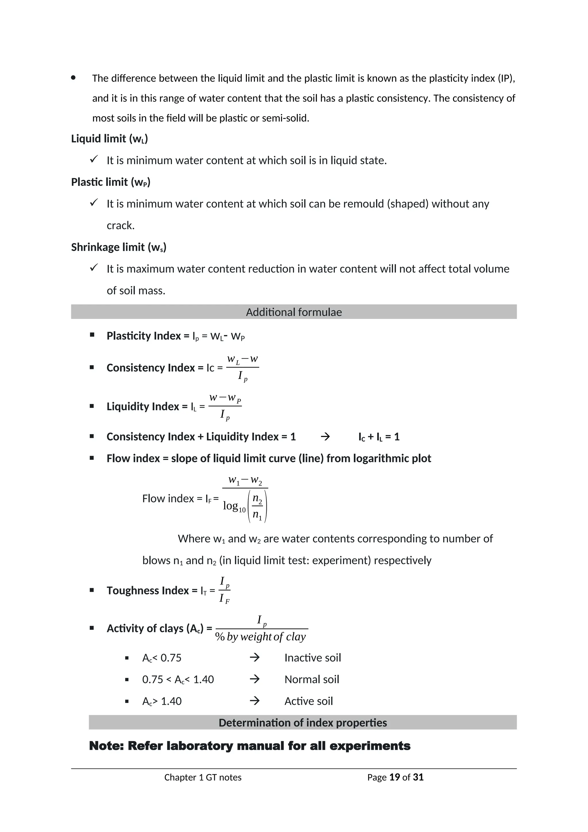  The difference between the liquid limit and the plastic limit is known as the plasticity index (IP),
and it is in this range of water content that the soil has a plastic consistency. The consistency of
most soils in the field will be plastic or semi-solid.
Liquid limit (wL)
 It is minimum water content at which soil is in liquid state.
Plastic limit (wP)
 It is minimum water content at which soil can be remould (shaped) without any
crack.
Shrinkage limit (ws)
 It is maximum water content reduction in water content will not affect total volume
of soil mass.
Additional formulae
 Plasticity Index = Ip = wL- wP
 Consistency Index = Ic =
wL−w
I p
 Liquidity Index = IL =
w−wP
I p
 Consistency Index + Liquidity Index = 1  IC + IL = 1
 Flow index = slope of liquid limit curve (line) from logarithmic plot
Flow index = IF =
w1−w2
log10
(n2
n1
)
Where w1 and w2 are water contents corresponding to number of
blows n1 and n2 (in liquid limit test: experiment) respectively
 Toughness Index = IT =
I p
I F
 Activity of clays (Ac) =
I p
% by weightof clay
 Ac< 0.75  Inactive soil
 0.75 < Ac< 1.40  Normal soil
 Ac> 1.40  Active soil
Determination of index properties
Note: Refer laboratory manual for all experiments
Chapter 1 GT notes Page 19 of 31
 
