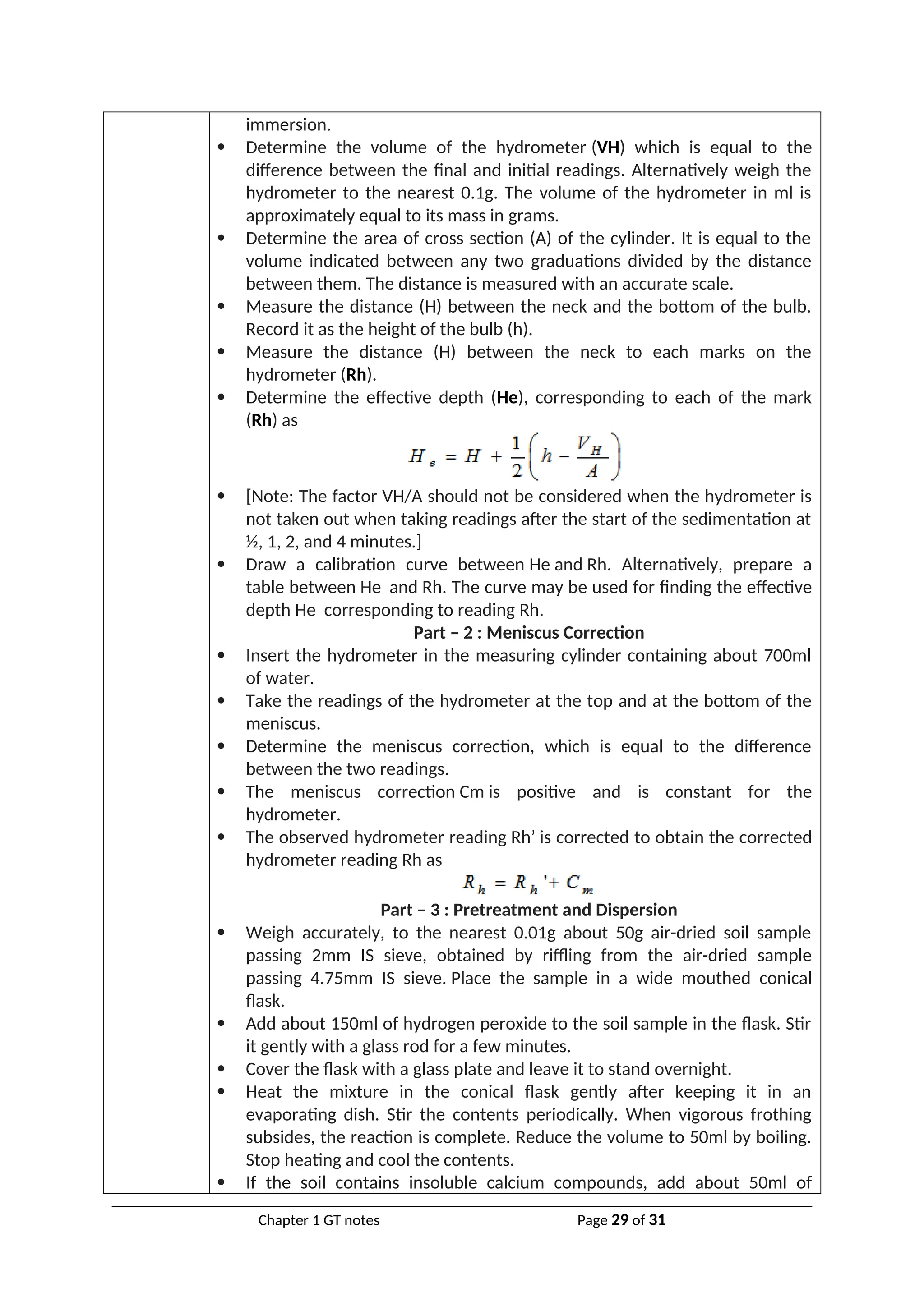 immersion.
 Determine the volume of the hydrometer (VH) which is equal to the
difference between the final and initial readings. Alternatively weigh the
hydrometer to the nearest 0.1g. The volume of the hydrometer in ml is
approximately equal to its mass in grams.
 Determine the area of cross section (A) of the cylinder. It is equal to the
volume indicated between any two graduations divided by the distance
between them. The distance is measured with an accurate scale.
 Measure the distance (H) between the neck and the bottom of the bulb.
Record it as the height of the bulb (h).
 Measure the distance (H) between the neck to each marks on the
hydrometer (Rh).
 Determine the effective depth (He), corresponding to each of the mark
(Rh) as
 [Note: The factor VH/A should not be considered when the hydrometer is
not taken out when taking readings after the start of the sedimentation at
½, 1, 2, and 4 minutes.]
 Draw a calibration curve between He and Rh. Alternatively, prepare a
table between He and Rh. The curve may be used for finding the effective
depth He corresponding to reading Rh.
Part – 2 : Meniscus Correction
 Insert the hydrometer in the measuring cylinder containing about 700ml
of water.
 Take the readings of the hydrometer at the top and at the bottom of the
meniscus.
 Determine the meniscus correction, which is equal to the difference
between the two readings.
 The meniscus correction Cm is positive and is constant for the
hydrometer.
 The observed hydrometer reading Rh’ is corrected to obtain the corrected
hydrometer reading Rh as
Part – 3 : Pretreatment and Dispersion
 Weigh accurately, to the nearest 0.01g about 50g air-dried soil sample
passing 2mm IS sieve, obtained by riffling from the air-dried sample
passing 4.75mm IS sieve. Place the sample in a wide mouthed conical
flask.
 Add about 150ml of hydrogen peroxide to the soil sample in the flask. Stir
it gently with a glass rod for a few minutes.
 Cover the flask with a glass plate and leave it to stand overnight.
 Heat the mixture in the conical flask gently after keeping it in an
evaporating dish. Stir the contents periodically. When vigorous frothing
subsides, the reaction is complete. Reduce the volume to 50ml by boiling.
Stop heating and cool the contents.
 If the soil contains insoluble calcium compounds, add about 50ml of
Chapter 1 GT notes Page 29 of 31
 