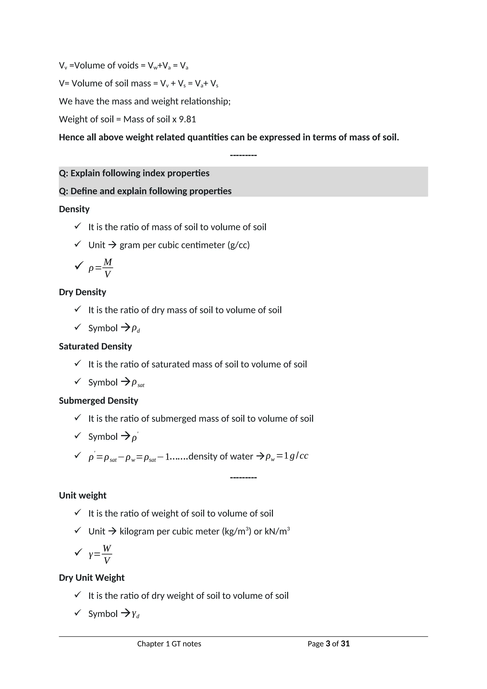 Vv =Volume of voids = Vw+Va = Va
V= Volume of soil mass = Vv + Vs = Va+ Vs
We have the mass and weight relationship;
Weight of soil = Mass of soil x 9.81
Hence all above weight related quantities can be expressed in terms of mass of soil.
---------
Q: Explain following index properties
Q: Define and explain following properties
Density
 It is the ratio of mass of soil to volume of soil
 Unit  gram per cubic centimeter (g/cc)
 ρ=
M
V
Dry Density
 It is the ratio of dry mass of soil to volume of soil
 Symbol ρd
Saturated Density
 It is the ratio of saturated mass of soil to volume of soil
 Symbol ρsat
Submerged Density
 It is the ratio of submerged mass of soil to volume of soil
 Symbol ρ
'
 ρ
'
=ρsat−ρw=ρsat−1…….density of water ρw =1g/cc
---------
Unit weight
 It is the ratio of weight of soil to volume of soil
 Unit  kilogram per cubic meter (kg/m3
) or kN/m3
 γ=
W
V
Dry Unit Weight
 It is the ratio of dry weight of soil to volume of soil
 Symbol γd
Chapter 1 GT notes Page 3 of 31
 