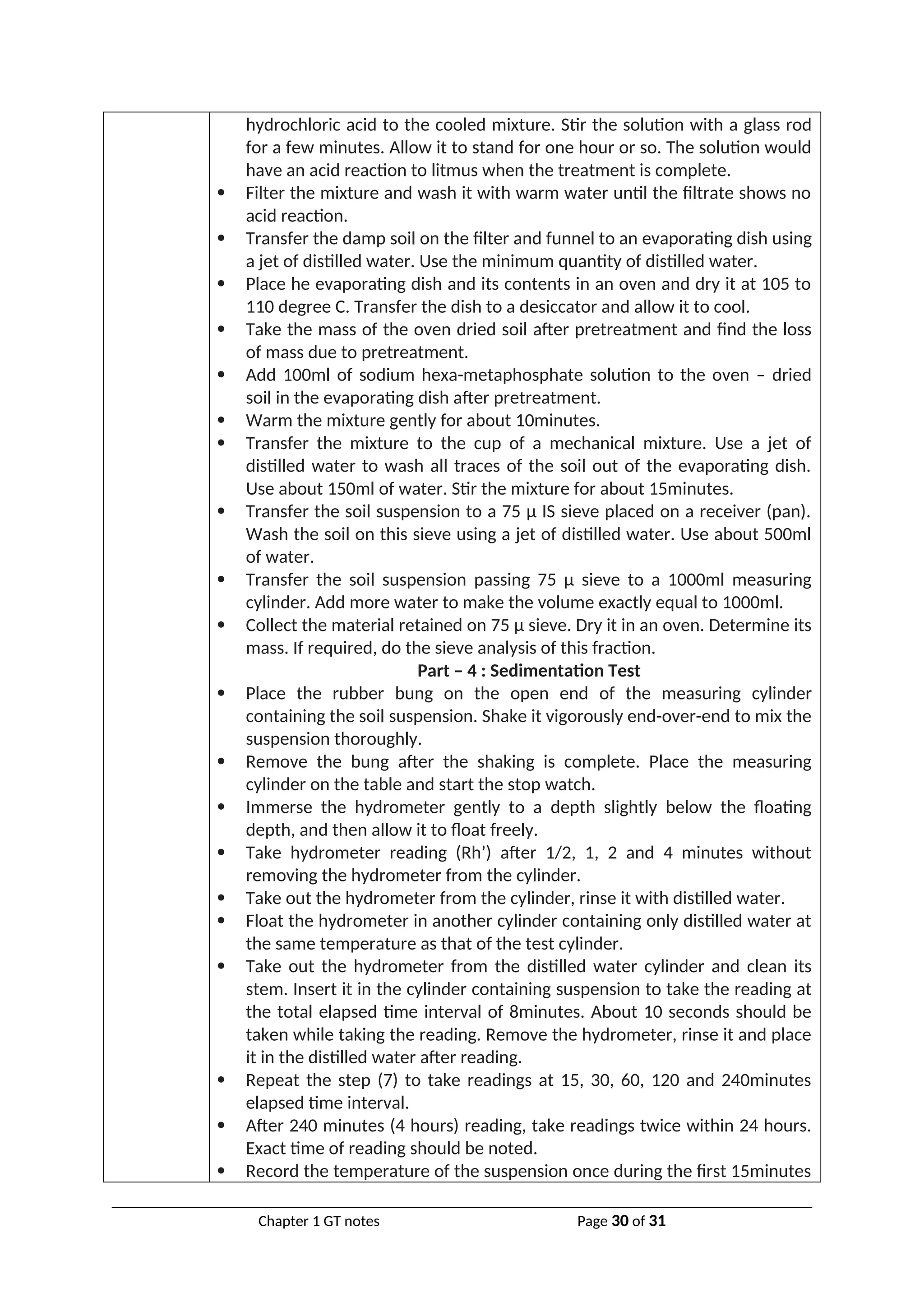 hydrochloric acid to the cooled mixture. Stir the solution with a glass rod
for a few minutes. Allow it to stand for one hour or so. The solution would
have an acid reaction to litmus when the treatment is complete.
 Filter the mixture and wash it with warm water until the filtrate shows no
acid reaction.
 Transfer the damp soil on the filter and funnel to an evaporating dish using
a jet of distilled water. Use the minimum quantity of distilled water.
 Place he evaporating dish and its contents in an oven and dry it at 105 to
110 degree C. Transfer the dish to a desiccator and allow it to cool.
 Take the mass of the oven dried soil after pretreatment and find the loss
of mass due to pretreatment.
 Add 100ml of sodium hexa-metaphosphate solution to the oven – dried
soil in the evaporating dish after pretreatment.
 Warm the mixture gently for about 10minutes.
 Transfer the mixture to the cup of a mechanical mixture. Use a jet of
distilled water to wash all traces of the soil out of the evaporating dish.
Use about 150ml of water. Stir the mixture for about 15minutes.
 Transfer the soil suspension to a 75 µ IS sieve placed on a receiver (pan).
Wash the soil on this sieve using a jet of distilled water. Use about 500ml
of water.
 Transfer the soil suspension passing 75 µ sieve to a 1000ml measuring
cylinder. Add more water to make the volume exactly equal to 1000ml.
 Collect the material retained on 75 µ sieve. Dry it in an oven. Determine its
mass. If required, do the sieve analysis of this fraction.
Part – 4 : Sedimentation Test
 Place the rubber bung on the open end of the measuring cylinder
containing the soil suspension. Shake it vigorously end-over-end to mix the
suspension thoroughly.
 Remove the bung after the shaking is complete. Place the measuring
cylinder on the table and start the stop watch.
 Immerse the hydrometer gently to a depth slightly below the floating
depth, and then allow it to float freely.
 Take hydrometer reading (Rh’) after 1/2, 1, 2 and 4 minutes without
removing the hydrometer from the cylinder.
 Take out the hydrometer from the cylinder, rinse it with distilled water.
 Float the hydrometer in another cylinder containing only distilled water at
the same temperature as that of the test cylinder.
 Take out the hydrometer from the distilled water cylinder and clean its
stem. Insert it in the cylinder containing suspension to take the reading at
the total elapsed time interval of 8minutes. About 10 seconds should be
taken while taking the reading. Remove the hydrometer, rinse it and place
it in the distilled water after reading.
 Repeat the step (7) to take readings at 15, 30, 60, 120 and 240minutes
elapsed time interval.
 After 240 minutes (4 hours) reading, take readings twice within 24 hours.
Exact time of reading should be noted.
 Record the temperature of the suspension once during the first 15minutes
Chapter 1 GT notes Page 30 of 31
 
